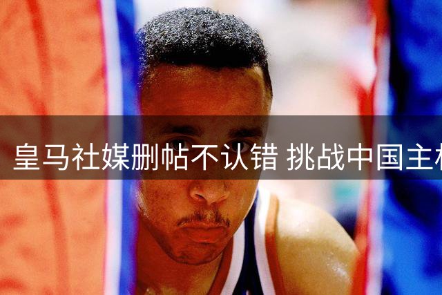皇马社媒删帖不认错 挑战中国主权底线引众怒